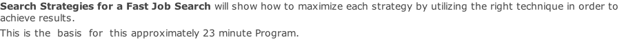 Search Strategies for a Fast Job Search will show how to maximize each strategy by utilizing the right technique in order to achieve results.  This is the  basis  for  this approximately 23 minute Program.