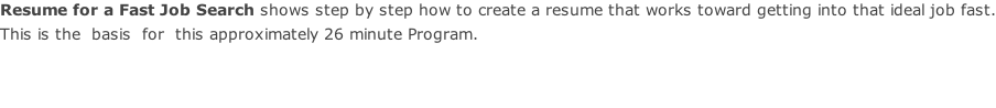 Resume for a Fast Job Search shows step by step how to create a resume that works toward getting into that ideal job fast.  This is the  basis  for  this approximately 26 minute Program.