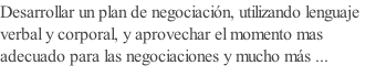 Desarrollar un plan de negociación, utilizando lenguaje verbal y corporal, y aprovechar el momento mas adecuado para las negociaciones y mucho más ...