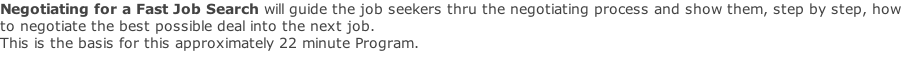 Negotiating for a Fast Job Search will guide the job seekers thru the negotiating process and show them, step by step, how to negotiate the best possible deal into the next job. This is the basis for this approximately 22 minute Program.